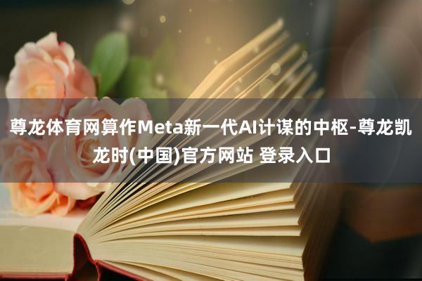 尊龙体育网算作Meta新一代AI计谋的中枢-尊龙凯龙时(中国)官方网站 登录入口