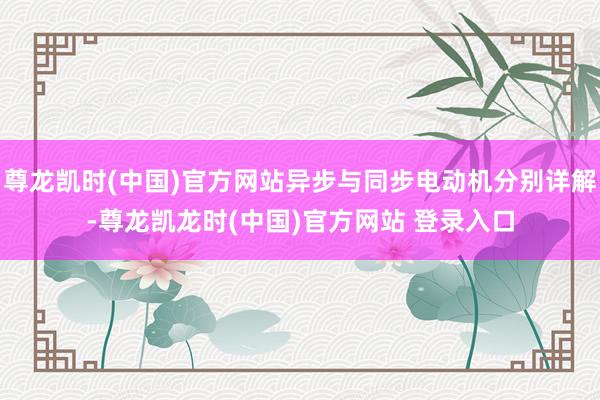 尊龙凯时(中国)官方网站异步与同步电动机分别详解-尊龙凯龙时(中国)官方网站 登录入口