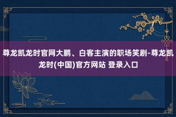 尊龙凯龙时官网大鹏、白客主演的职场笑剧-尊龙凯龙时(中国)官方网站 登录入口