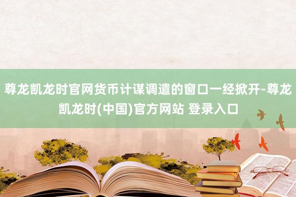 尊龙凯龙时官网货币计谋调遣的窗口一经掀开-尊龙凯龙时(中国)官方网站 登录入口