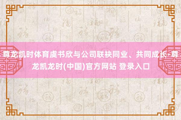 尊龙凯时体育虞书欣与公司联袂同业、共同成长-尊龙凯龙时(中国)官方网站 登录入口