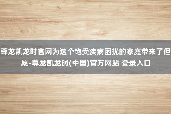 尊龙凯龙时官网为这个饱受疾病困扰的家庭带来了但愿-尊龙凯龙时(中国)官方网站 登录入口