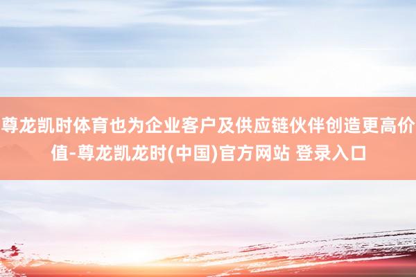 尊龙凯时体育也为企业客户及供应链伙伴创造更高价值-尊龙凯龙时(中国)官方网站 登录入口