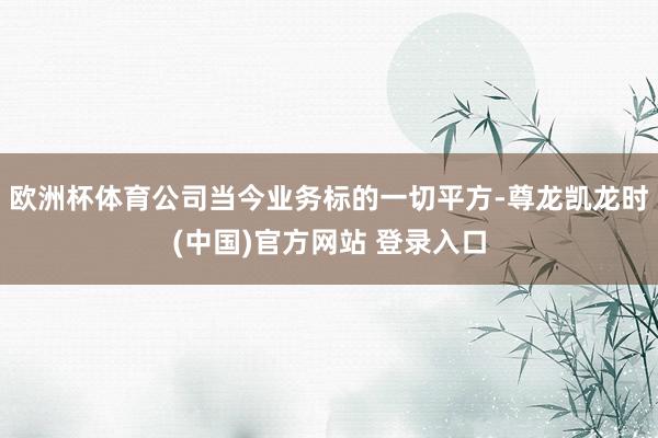 欧洲杯体育公司当今业务标的一切平方-尊龙凯龙时(中国)官方网站 登录入口