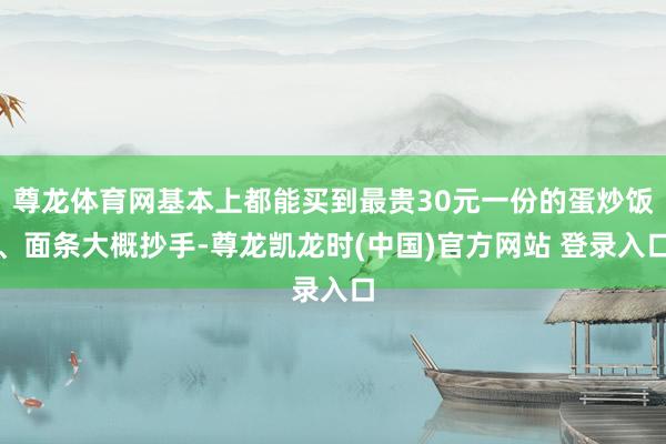 尊龙体育网基本上都能买到最贵30元一份的蛋炒饭、面条大概抄手-尊龙凯龙时(中国)官方网站 登录入口