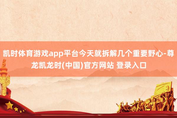凯时体育游戏app平台今天就拆解几个重要野心-尊龙凯龙时(中国)官方网站 登录入口