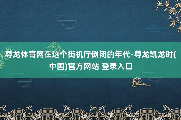 尊龙体育网在这个街机厅倒闭的年代-尊龙凯龙时(中国)官方网站 登录入口
