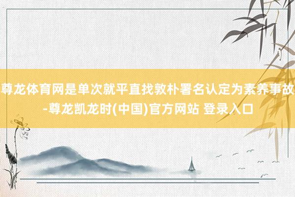 尊龙体育网是单次就平直找敦朴署名认定为素养事故-尊龙凯龙时(中国)官方网站 登录入口