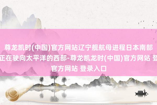 尊龙凯时(中国)官方网站辽宁舰航母进程日本南部岛屿并正在驶向太平洋的西部-尊龙凯龙时(中国)官方网站