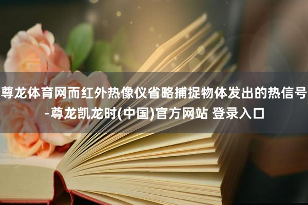 尊龙体育网而红外热像仪省略捕捉物体发出的热信号-尊龙凯龙时(中国)官方网站 登录入口
