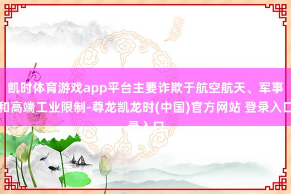 凯时体育游戏app平台主要诈欺于航空航天、军事和高端工业限制-尊龙凯龙时(中国)官方网站 登录入口