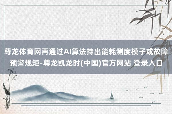 尊龙体育网再通过AI算法持出能耗测度模子或故障预警规矩-尊龙凯龙时(中国)官方网站 登录入口
