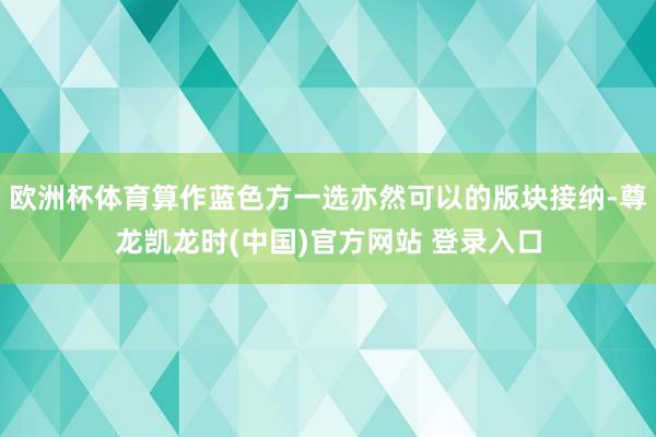 欧洲杯体育算作蓝色方一选亦然可以的版块接纳-尊龙凯龙时(中国)官方网站 登录入口