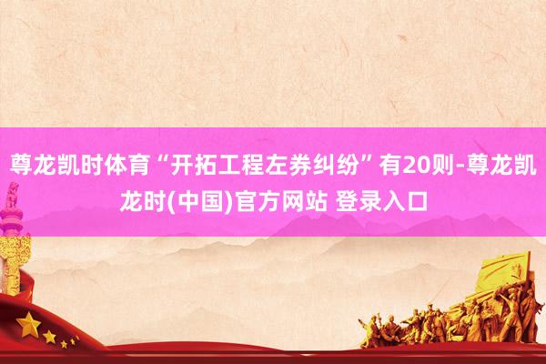 尊龙凯时体育“开拓工程左券纠纷”有20则-尊龙凯龙时(中国)官方网站 登录入口