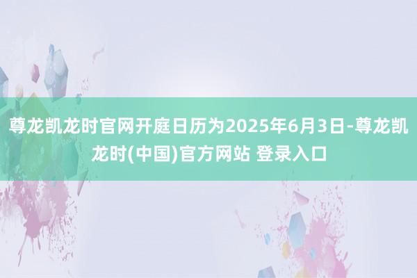 尊龙凯龙时官网开庭日历为2025年6月3日-尊龙凯龙时(中国)官方网站 登录入口