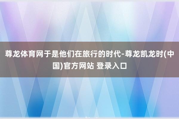 尊龙体育网于是他们在旅行的时代-尊龙凯龙时(中国)官方网站 登录入口