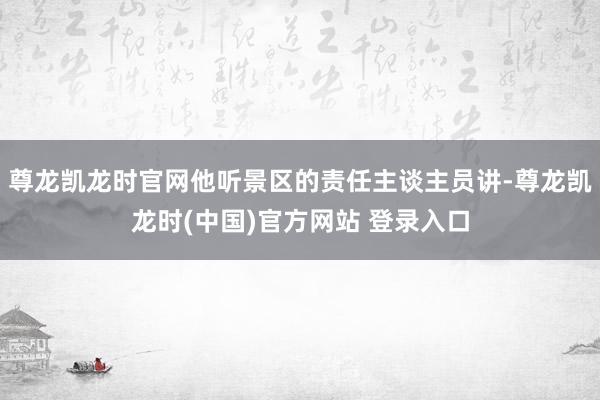 尊龙凯龙时官网他听景区的责任主谈主员讲-尊龙凯龙时(中国)官方网站 登录入口