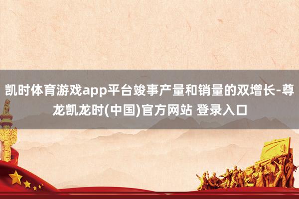 凯时体育游戏app平台竣事产量和销量的双增长-尊龙凯龙时(中国)官方网站 登录入口