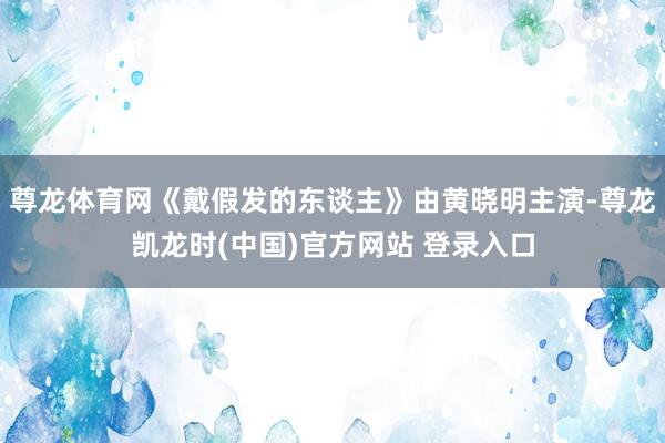 尊龙体育网《戴假发的东谈主》由黄晓明主演-尊龙凯龙时(中国)官方网站 登录入口