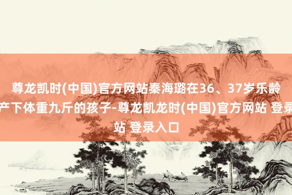 尊龙凯时(中国)官方网站秦海璐在36、37岁乐龄剖腹产下体重九斤的孩子-尊龙凯龙时(中国)官方网站 登录入口