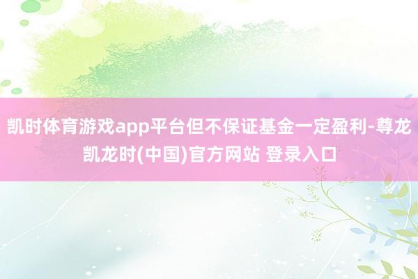 凯时体育游戏app平台但不保证基金一定盈利-尊龙凯龙时(中国)官方网站 登录入口