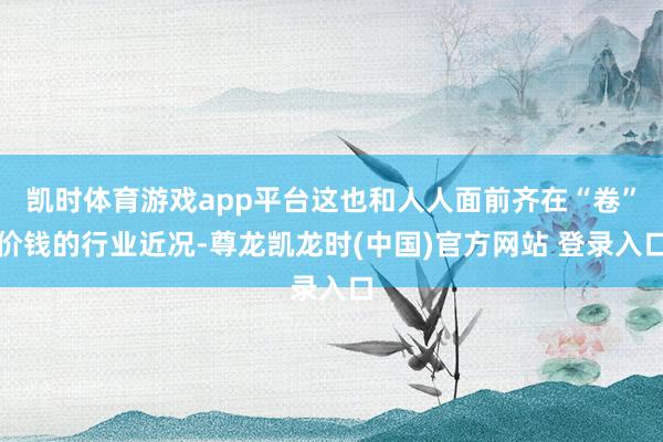 凯时体育游戏app平台这也和人人面前齐在“卷”价钱的行业近况-尊龙凯龙时(中国)官方网站 登录入口