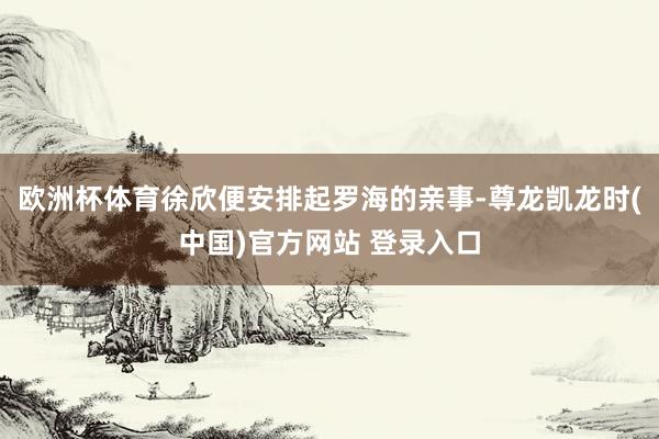 欧洲杯体育徐欣便安排起罗海的亲事-尊龙凯龙时(中国)官方网站 登录入口