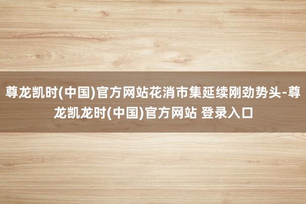 尊龙凯时(中国)官方网站花消市集延续刚劲势头-尊龙凯龙时(中国)官方网站 登录入口