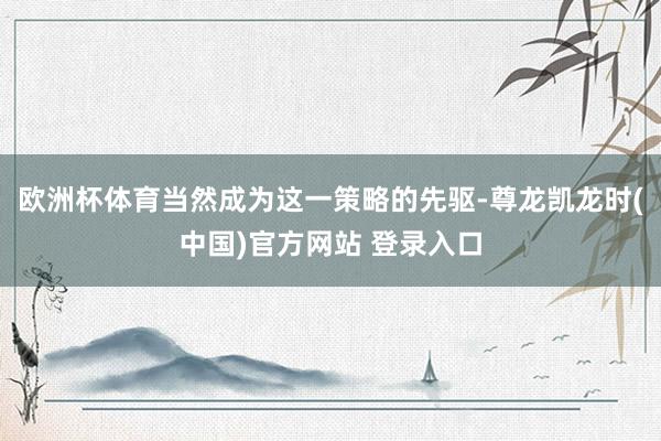 欧洲杯体育当然成为这一策略的先驱-尊龙凯龙时(中国)官方网站 登录入口