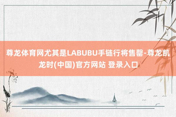 尊龙体育网尤其是LABUBU手链行将售罄-尊龙凯龙时(中国)官方网站 登录入口
