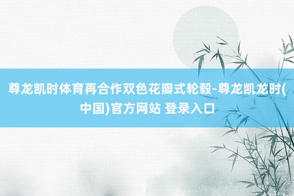 尊龙凯时体育再合作双色花瓣式轮毂-尊龙凯龙时(中国)官方网站 登录入口