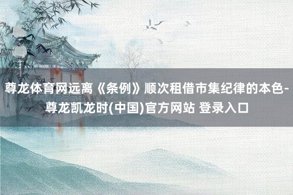 尊龙体育网远离《条例》顺次租借市集纪律的本色-尊龙凯龙时(中国)官方网站 登录入口