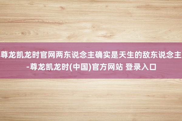 尊龙凯龙时官网两东说念主确实是天生的敌东说念主-尊龙凯龙时(中国)官方网站 登录入口