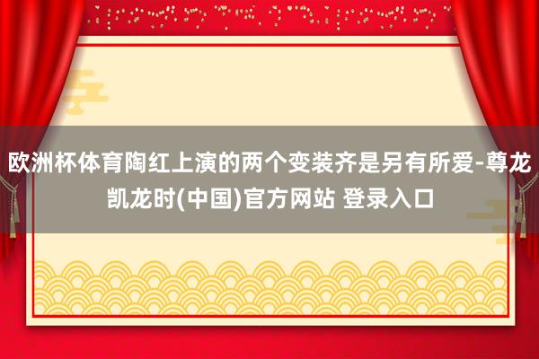 欧洲杯体育陶红上演的两个变装齐是另有所爱-尊龙凯龙时(中国)官方网站 登录入口
