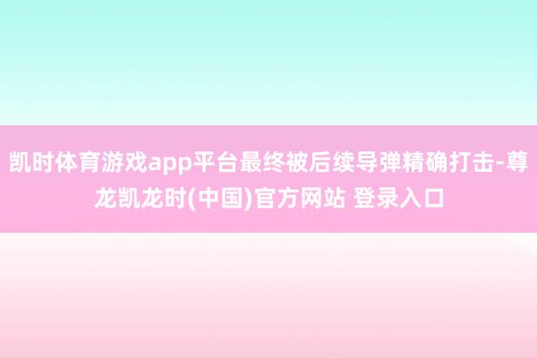 凯时体育游戏app平台最终被后续导弹精确打击-尊龙凯龙时(中国)官方网站 登录入口