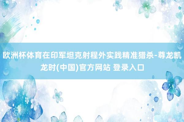 欧洲杯体育在印军坦克射程外实践精准猎杀-尊龙凯龙时(中国)官方网站 登录入口