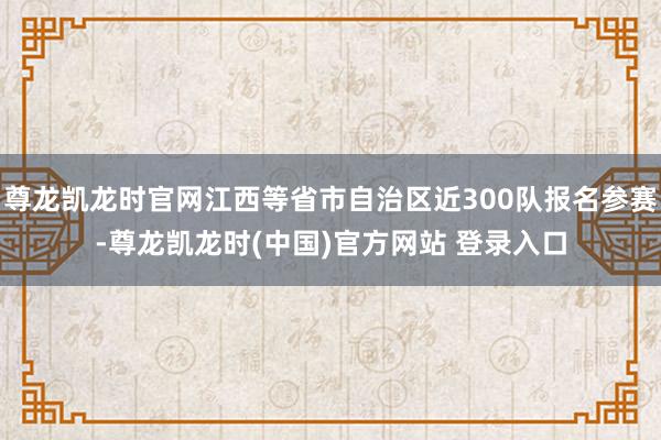 尊龙凯龙时官网江西等省市自治区近300队报名参赛-尊龙凯龙时(中国)官方网站 登录入口