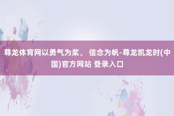 尊龙体育网以勇气为桨、 信念为帆-尊龙凯龙时(中国)官方网站 登录入口