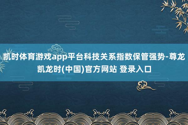 凯时体育游戏app平台科技关系指数保管强势-尊龙凯龙时(中国)官方网站 登录入口