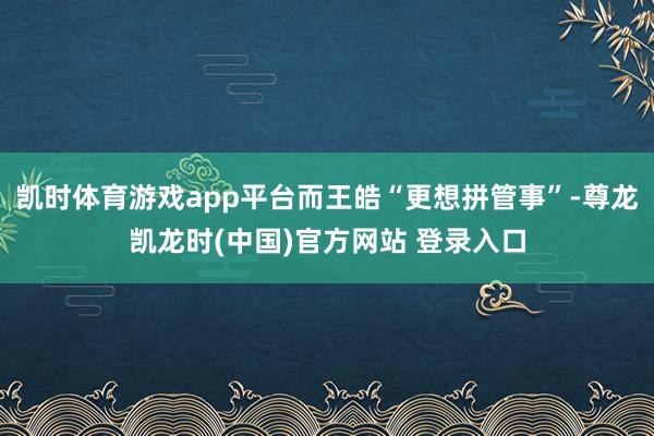 凯时体育游戏app平台而王皓“更想拼管事”-尊龙凯龙时(中国)官方网站 登录入口