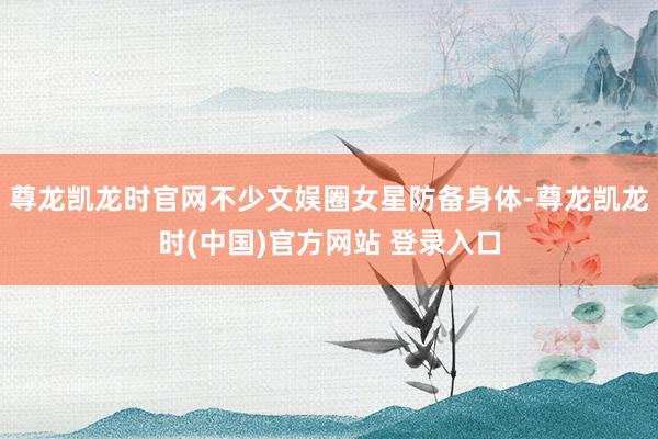 尊龙凯龙时官网不少文娱圈女星防备身体-尊龙凯龙时(中国)官方网站 登录入口