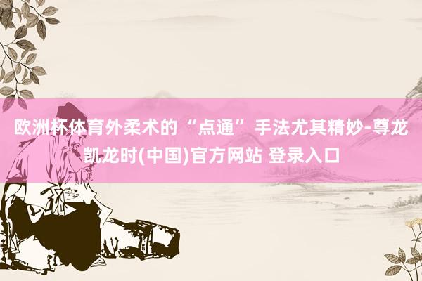 欧洲杯体育外柔术的 “点通” 手法尤其精妙-尊龙凯龙时(中国)官方网站 登录入口