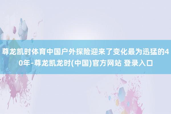 尊龙凯时体育中国户外探险迎来了变化最为迅猛的40年-尊龙凯龙时(中国)官方网站 登录入口