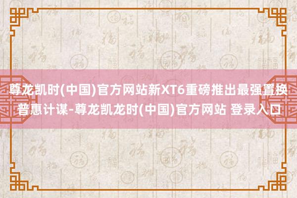 尊龙凯时(中国)官方网站新XT6重磅推出最强置换普惠计谋-尊龙凯龙时(中国)官方网站 登录入口