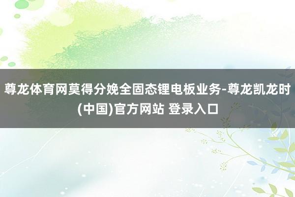 尊龙体育网莫得分娩全固态锂电板业务-尊龙凯龙时(中国)官方网站 登录入口
