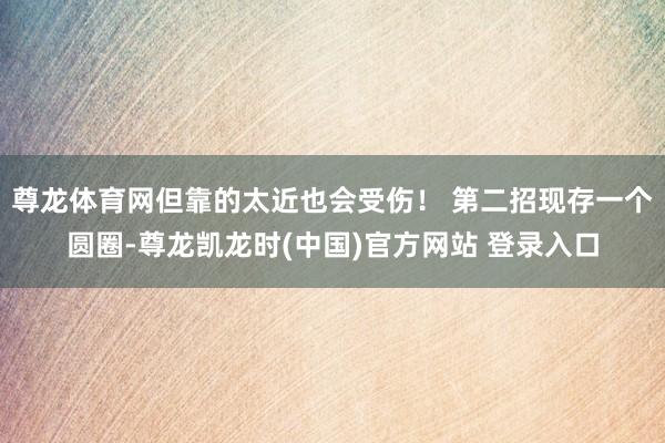 尊龙体育网但靠的太近也会受伤！ 第二招现存一个圆圈-尊龙凯龙时(中国)官方网站 登录入口