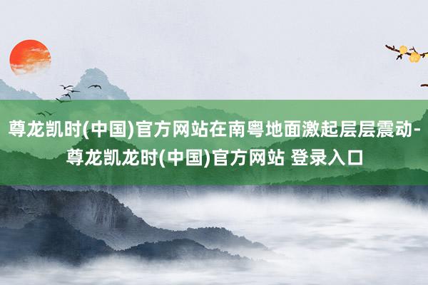尊龙凯时(中国)官方网站在南粤地面激起层层震动-尊龙凯龙时(中国)官方网站 登录入口