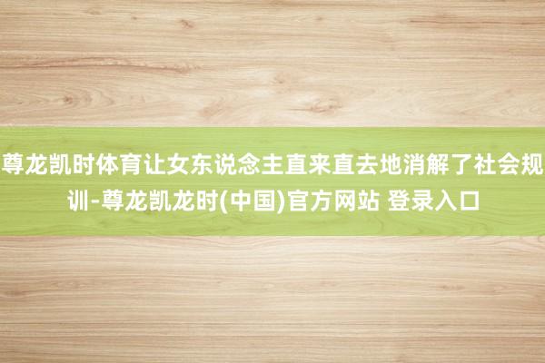 尊龙凯时体育让女东说念主直来直去地消解了社会规训-尊龙凯龙时(中国)官方网站 登录入口