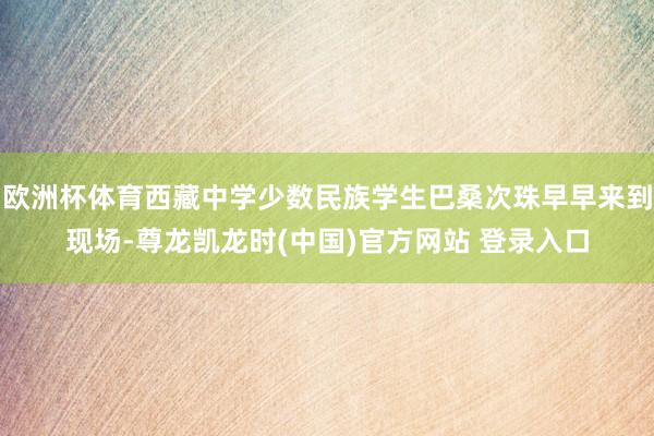欧洲杯体育西藏中学少数民族学生巴桑次珠早早来到现场-尊龙凯龙时(中国)官方网站 登录入口
