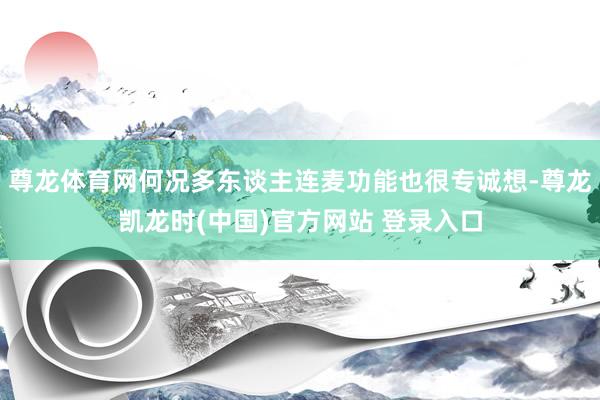 尊龙体育网何况多东谈主连麦功能也很专诚想-尊龙凯龙时(中国)官方网站 登录入口
